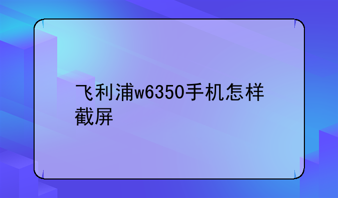 飞利浦w6350手机怎样截屏