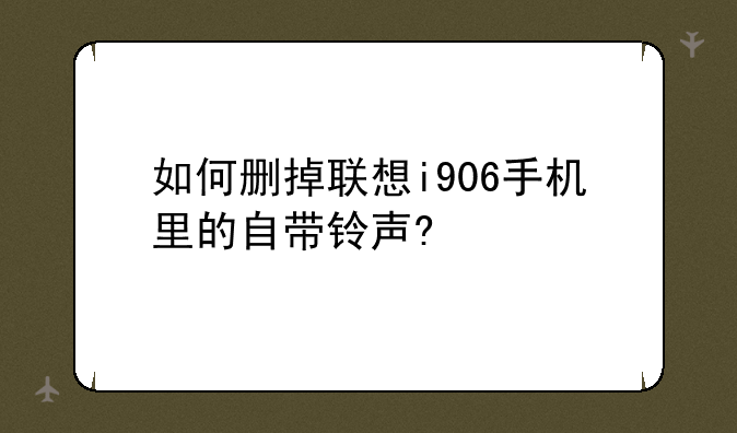 如何删掉联想i906手机里的自带铃声?