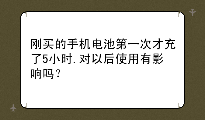刚买的手机电池第一次才充了5小时.对以后使用有影响吗？