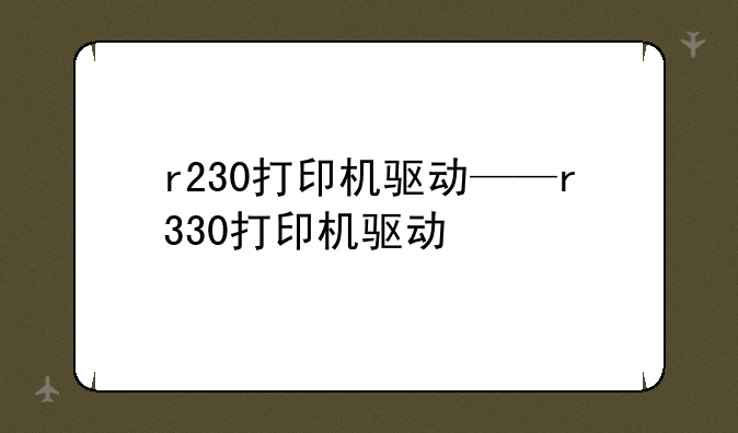 r230打印机驱动——r330打印机驱动