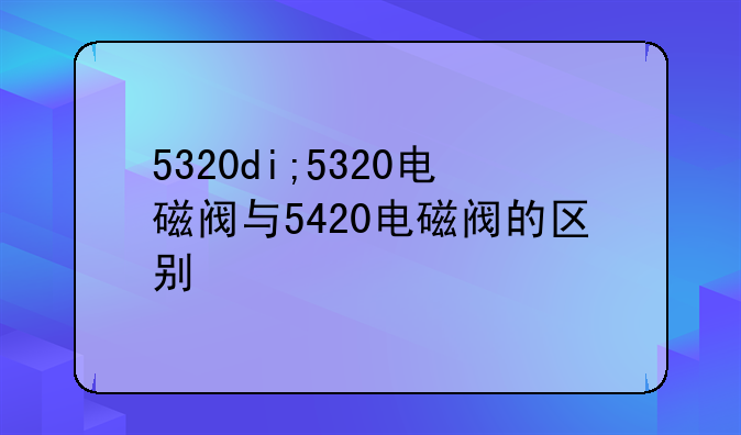 5320di;5320电磁阀与5420电磁阀的区别