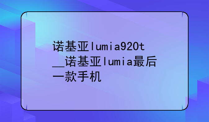 诺基亚lumia920t__诺基亚lumia最后一款手机