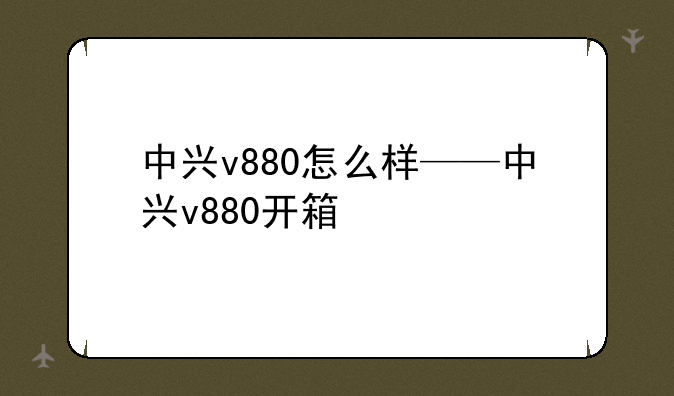 中兴v880怎么样——中兴v880开箱