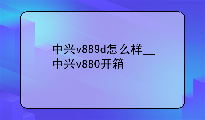 中兴v889d怎么样__中兴v880开箱