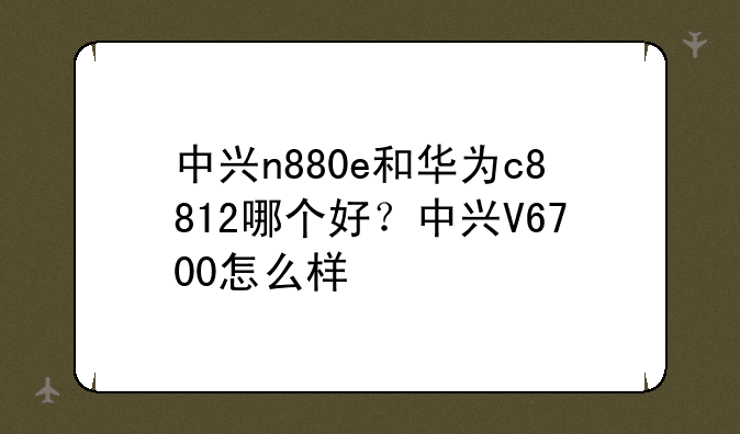 中兴n880e和华为c8812哪个好？中兴V6700怎么样