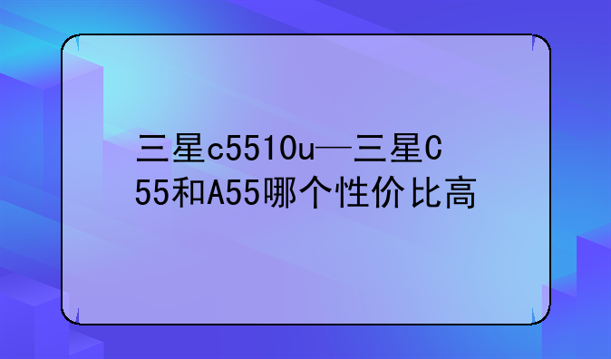 三星c5510u—三星C55和A55哪个性价比高
