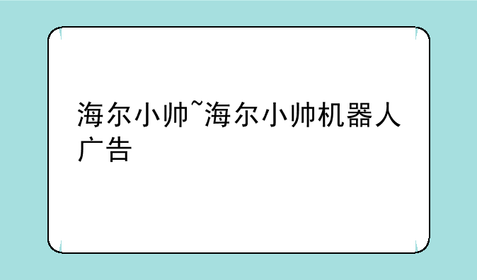 海尔小帅~海尔小帅机器人广告