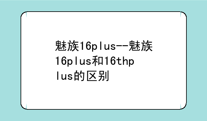 魅族16plus--魅族16plus和16thplus的区别