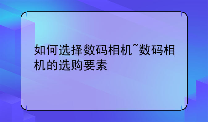 如何选择数码相机~数码相机的选购要素