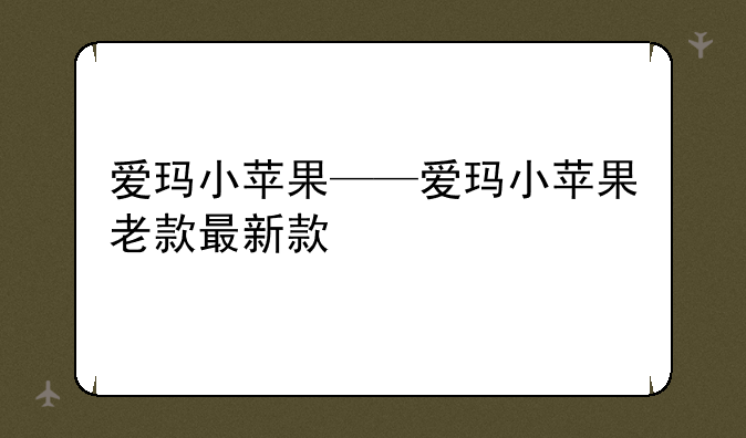 爱玛小苹果——爱玛小苹果老款最新款