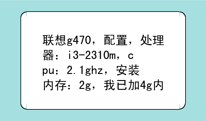 联想g470，配置，处理器：i3-2310m，cpu：2.1ghz，安装内存：2g，我已加4g内存？