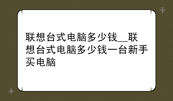 联想台式电脑多少钱__联想台式电脑多少钱一台新手买电脑