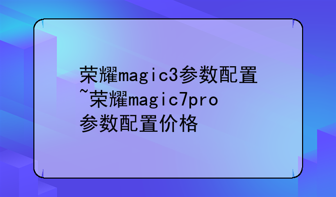 荣耀magic3参数配置~荣耀magic7pro参数配置价格