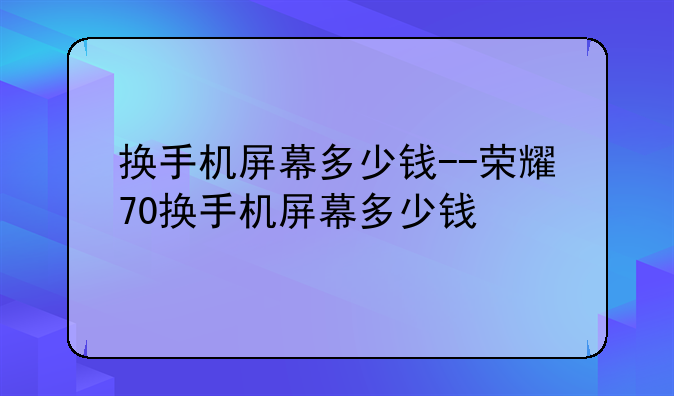 换手机屏幕多少钱--荣耀70换手机屏幕多少钱