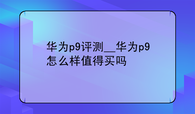 华为p9评测__华为p9怎么样值得买吗