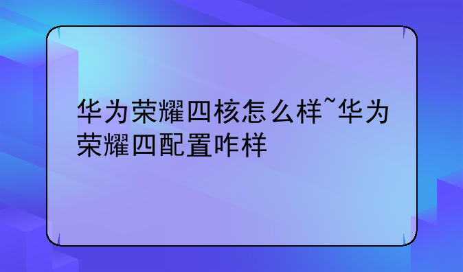 华为荣耀四核怎么样~华为荣耀四配置咋样