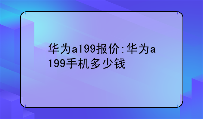 华为a199报价:华为a199手机多少钱