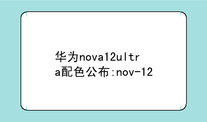 华为nova12ultra配色公布:nov-12