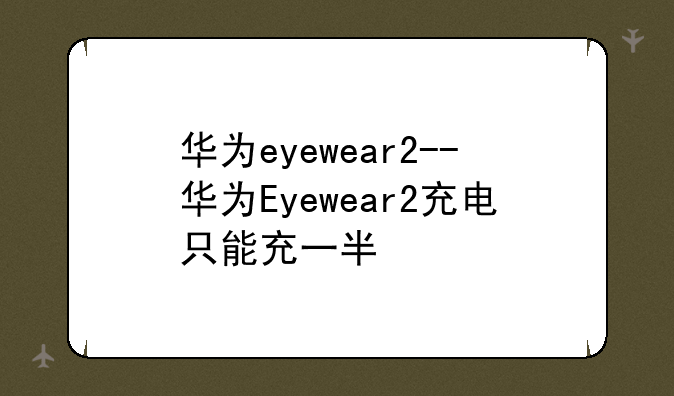 华为eyewear2--华为Eyewear2充电只能充一半