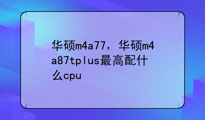 华硕m4a77，华硕m4a87tplus最高配什么cpu