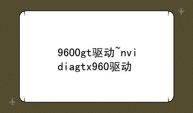 9600gt驱动~nvidiagtx960驱动