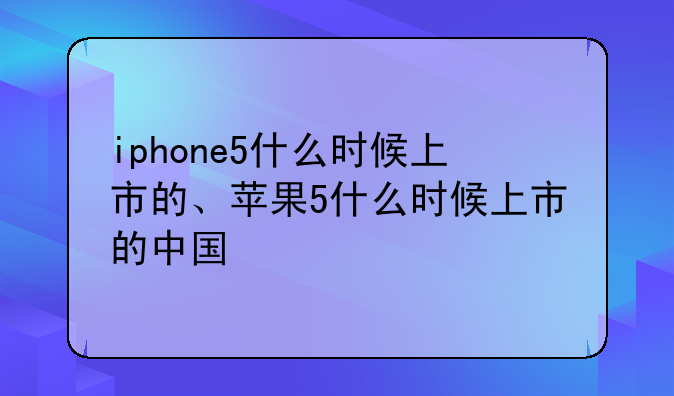 iphone5什么时候上市的、苹果5什么时候上市的中国